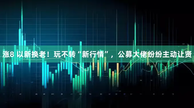 涨8 以新换老！玩不转“新行情”，公募大佬纷纷主动让贤