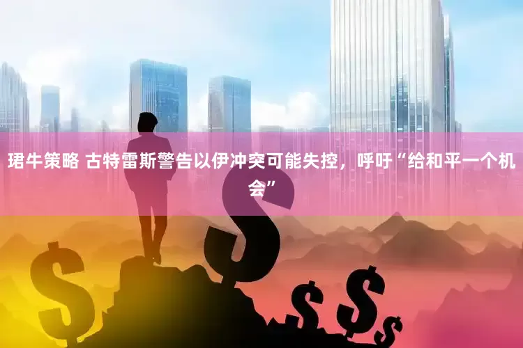 珺牛策略 古特雷斯警告以伊冲突可能失控，呼吁“给和平一个机会”