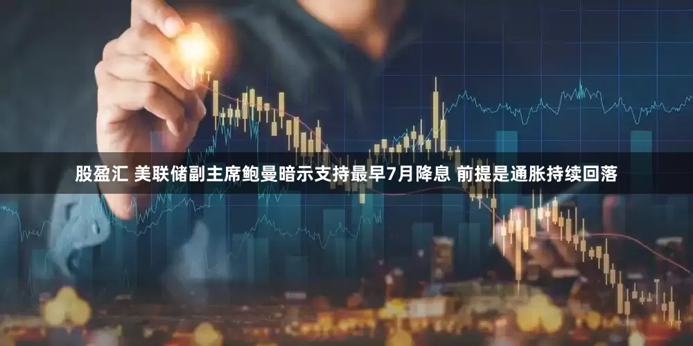 股盈汇 美联储副主席鲍曼暗示支持最早7月降息 前提是通胀持续回落