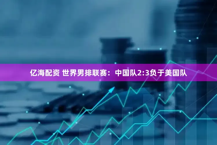 亿海配资 世界男排联赛：中国队2:3负于美国队