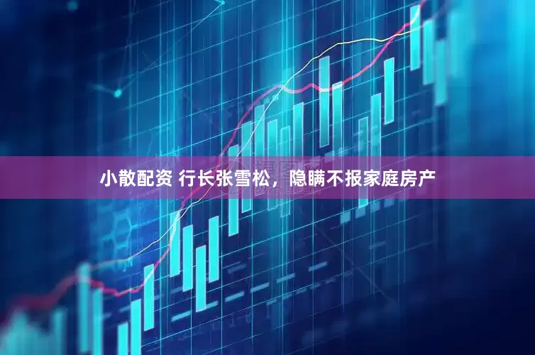 小散配资 行长张雪松，隐瞒不报家庭房产