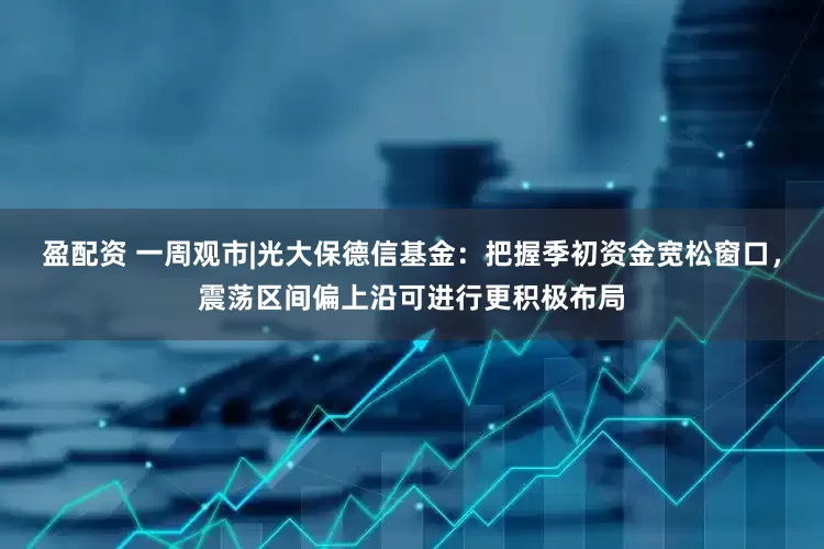 盈配资 一周观市|光大保德信基金：把握季初资金宽松窗口，震荡区间偏上沿可进行更积极布局