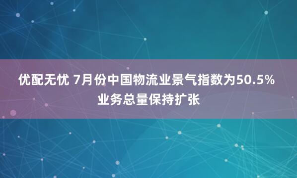 优配无忧 7月份中国物流业景气指数为50.5% 业务总量保持扩张