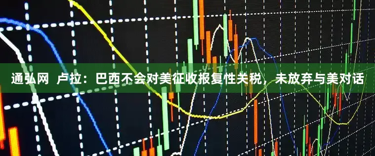 通弘网  卢拉：巴西不会对美征收报复性关税，未放弃与美对话