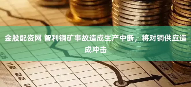 金股配资网 智利铜矿事故造成生产中断，将对铜供应造成冲击