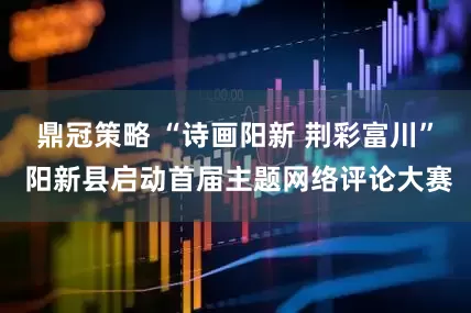 鼎冠策略 “诗画阳新 荆彩富川” 阳新县启动首届主题网络评论大赛