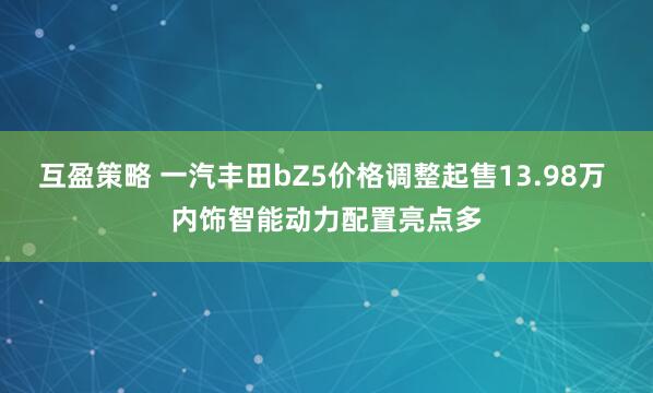 互盈策略 一汽丰田bZ5价格调整起售13.98万 内饰智能动力配置亮点多