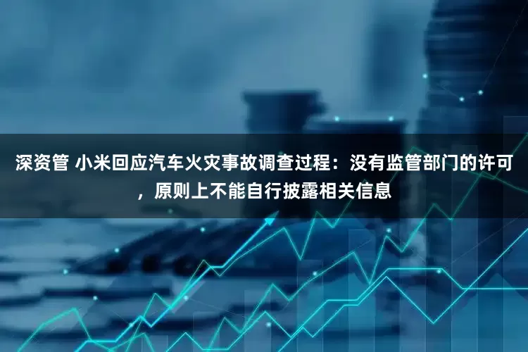 深资管 小米回应汽车火灾事故调查过程：没有监管部门的许可，原则上不能自行披露相关信息