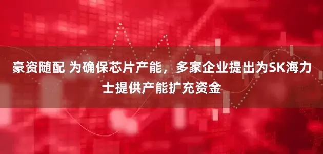 豪资随配 为确保芯片产能，多家企业提出为SK海力士提供产能扩充资金