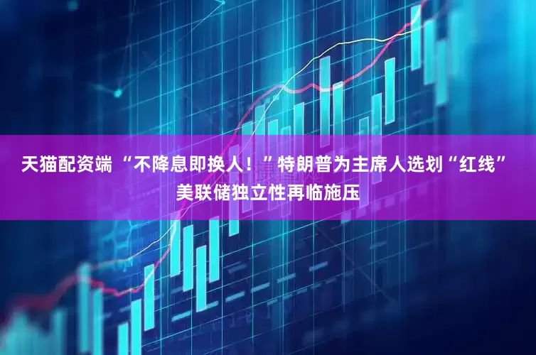 天猫配资端 “不降息即换人！”特朗普为主席人选划“红线” 美联储独立性再临施压